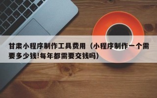 绥化甘肃小程序制作工具费用（小程序制作一个需要多少钱!每年都需要交钱吗）