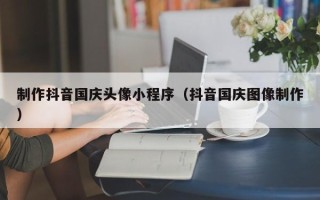 绥化制作抖音国庆头像小程序（抖音国庆图像制作）
