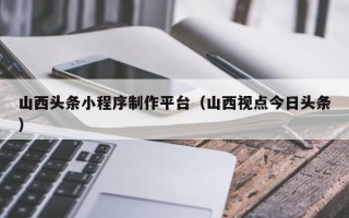 绥化山西头条小程序制作平台（山西视点今日头条）